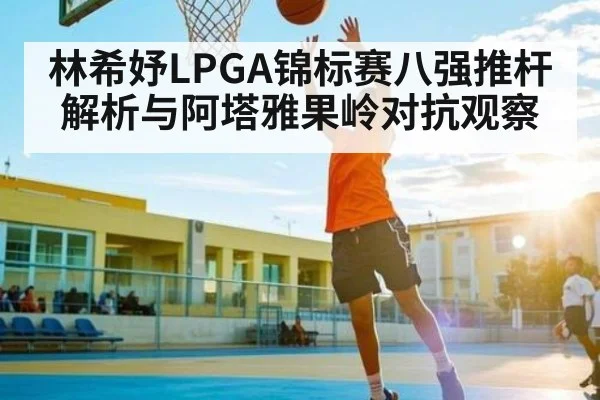 林希妤LPGA锦标赛八强推杆解析与阿塔雅果岭对抗观察